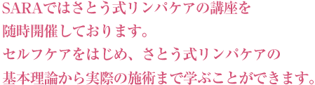 SARAではさとう式リンパケアの講座を随時開催しております。セルフケアをはじめ、さとう式リンパケアの基本理論から実際の施術まで学ぶことができます。